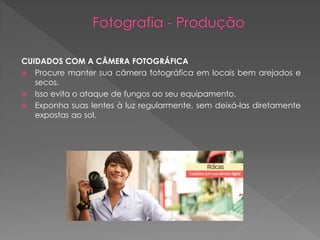 CUIDADOS COM A CÂMERA FOTOGRÁFICA
 Procure manter sua câmera fotográfica em locais bem arejados e
secos.
 Isso evita o ataque de fungos ao seu equipamento.
 Exponha suas lentes à luz regularmente, sem deixá-las diretamente
expostas ao sol.

 
