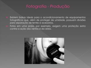 Existem bolsas ideais para o acondicionamento de equipamentos
fotográficos que, além de proteger de umidade, possuem divisões
para separação de lentes e acessórios.
 Fotos em uma praia, por exemplo, exigem uma proteção extra
contra a ação dos ventos e da areia.


 