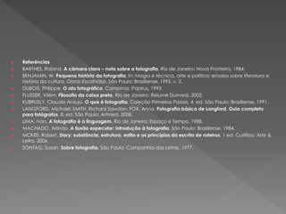 











Referências
BARTHES, Roland. A câmara clara – nota sobre a fotografia. Rio de Janeiro: Nova Fronteira, 1984.
BENJAMIN, W. Pequena história da fotografia. In: Magia e técnica, arte e política: ensaios sobre literatura e
história da cultura. Obras Escolhidas. São Paulo: Brasiliense, 1993. v. 2.
DUBOIS, Philippe. O ato fotográfico. Campinas: Papirus, 1993.
FLUSSER, Vilém. Filosofia da caixa preta. Rio de Janeiro: Relume Dumará, 2002.
KUBRUSLY, Claudio Araujo. O que é fotografia. Coleção Primeiros Passos. 4. ed. São Paulo: Brasiliense, 1991.
LANGFORD, Michael; SMITH, Richard Sawdon; FOX, Anna. Fotografia básica de Langford. Guia completo
para fotógrafos. 8. ed. São Paulo: Artmed, 2008.
LIMA, Ivan. A fotografia é a linguagem. Rio de Janeiro: Espaço e Tempo, 1988.
MACHADO, Arlindo. A ilusão especular: introdução à fotografia. São Paulo: Brasiliense, 1984.
MCKEE, Robert. Story: substância, estrutura, estilo e os princípios da escrita de roteiros. 1 ed. Curitiba: Arte &
Letra, 2006.
SONTAG, Susan. Sobre fotografia. São Paulo: Companhia das Letras, 1977.

 