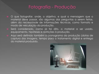 O que fotografar, onde, o objetivo, e qual a mensagem que o
material deve passar, são algumas das perguntas a serem feitas,
além da necessidade de informações técnicas, como formato e
modo de veiculação da produção.
 Será considerado, como já foi dito, o material a ser usado,
equipamento, hipóteses e restrições à produção.
 Aqui será definido também o cronograma da produção (datas de
captura das imagens, tempo para o tratamento digital e entrega
do material produzido.


 