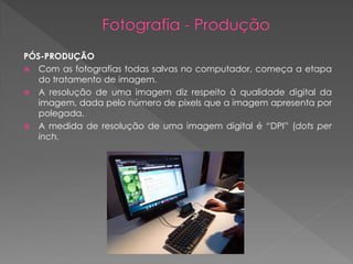 PÓS-PRODUÇÃO
 Com as fotografias todas salvas no computador, começa a etapa
do tratamento de imagem.
 A resolução de uma imagem diz respeito à qualidade digital da
imagem, dada pelo número de pixels que a imagem apresenta por
polegada.
 A medida de resolução de uma imagem digital é “DPI” (dots per
inch.

 
