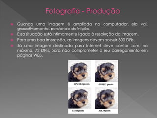 Quando uma imagem é ampliada no computador, ela vai,
gradativamente, perdendo definição.
 Essa situação está intimamente ligada à resolução da imagem.
 Para uma boa impressão, as imagens devem possuir 300 DPIs.
 Já uma imagem destinada para Internet deve contar com, no
máximo, 72 DPIs, para não comprometer o seu carregamento em
páginas WEB.


 