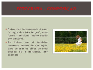 FOTOGRAFIA - COMPOSIÇÃO

 Outra dica interessante é usar
“a regra dos três terços”, uma
forma tradicional muito usada
por pintores.
 As linhas em si também
mostram pontos de destaque,
para colocar os olhos de uma
pessoa ou o horizonte, por
exemplo.

 