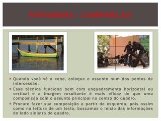 FOTOGRAFIA - COMPOSIÇÃO

 Quando você vê a cena, coloque o assunto num dos pontos de
intercessão.
 Essa técnica funciona bem com enquadramento horizontal ou
vertical e a imagem resultante é mais eficaz do que uma
composição com o assunto principal no centro do quadro.
 Procure fazer sua composição a partir da esquerda, pois assim
como na leitura de um texto, buscamos o início das informações
do lado sinistro do quadro.

 