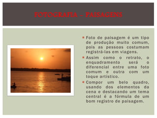 FOTOGRAFIA - PAISAGENS
 Foto de paisagem é um tipo
de produção muito comum,
pois as pessoas costumam
registrá-las em viagens.
 Assim como o retrato, o
enquadramento
será
o
diferencial entre uma foto
comum e outra com um
toque artístico.
 Compor um belo quadro,
usando dos elementos da
cena e destacando um tema
central é a fórmula de um
bom registro de paisagem.

 