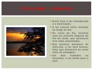 FOTOGRAFIA - PAISAGENS
 Outro item a ser considerado
é a iluminação.
 A luz natural sofre variação
ao longo do dia.
 No início do dia, teremos
uma luz próxima daquela do
fim de tarde, que apresenta
tons mais amarelados.
 Nos horários próximos do
meio-dia, a luz será branca,
fator que destacará as cores
reais da paisagem.
 Em
dias
nublados
ou
chuvosos, a luz tende para o
azul.

 
