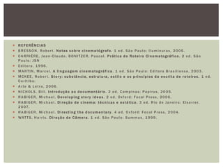 REFERÊNCIAS
 BRESSON, Rober t. Notas sobre cinematógrafo. 1 ed. São Paulo: Iluminuras, 2005.
 CARRIÉRE, Jean -Claude. BONITZER, Pascal. P rática d o Roteiro C inematográfico. 2 ed. São
Paulo: JSN
 Editora, 1996.
 MARTIN, Marcel. A linguagem c inematográfica . 1 ed. São Paulo: Editora Brasiliense, 2003.
 MCKEE, Robert. Story: substância, estrutura, estilo e os princípios da escrita de roteiros. 1 ed.
Curitiba:
 Arte & Letra, 2006.
 NICHOLS, Bill. Introdução ao documentário. 2 ed. Campinas: Papirus, 2005.
 RABIGER, Michael. Developing stor y ideas . 2 ed. Oxford: Focal Press, 2006.
 R A B I G E R , M i c h a e l . D i r e ç ã o d e c i n e m a : t é c n i c a s e e s t é t i c a . 3 e d . R i o d e J a n e i r o : E l s e v i e r,
2 0 07.
 RABIGER, Michael. Directing the documentar y . 4 ed. Oxford: Focal Press, 2004.
 WAT T S , H a r r i s . D i r e ç ã o d e C â m e r a . 1 e d . S ã o P a u l o : S u m m u s , 1 9 9 9 .

 
