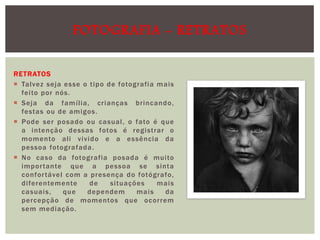 FOTOGRAFIA - RETRATOS
RETRATOS
 Talvez seja esse o tipo de fotografia mais
feito por nós.
 Seja da família, cri anças brincando,
festas ou de amigos.
 Pode ser posado ou casual , o fato é que
a intenção dessas fotos é registrar o
momento ali vivi do e a essência da
pessoa fotografada .
 No caso da fotografia posada é muito
impor tante que a pessoa se sinta
confor tável com a presença do fotógrafo,
diferentemente
de
situações
mai s
casuai s,
que
dependem
mai s
da
percepção de momentos que ocorrem
sem mediação.

 