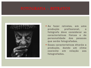 FOTOGRAFIA - RETRATOS

 Ao fazer retratos, em uma
produção
profissional,
o
fotógrafo deve considerar as
características físicas e de
personalidade das pessoas
que serão fotografadas.
 Essas características ditarão a
produção, dando um clima
coerente em relação aos
fotografados.

 