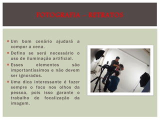 FOTOGRAFIA - RETRATOS

 Um bom cenário ajudará a
compor a cena.
 Defina se será necessário o
uso de iluminação artificial.
 Esses
elementos
são
importantíssimos e não devem
ser ignorados.
 Uma dica interessante é fazer
sempre o foco nos olhos da
pessoa, pois isso garante o
trabalho de focalização da
imagem.

 