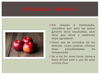 FOTOGRAFIA - RETRATOS
 Em relação à iluminação,
considere que uma luz suave
garante bons resultados, sem
falar que deixa o ambiente
mais agradável.
 Fazer uso de entradas de luz
laterais, como janelas, oferece
boas
possibilidades
de
composição.
 Se a luz for mais forte, torne-a
mais difusa com o uso de uma
cortina fina.

 
