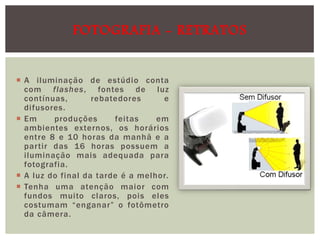 FOTOGRAFIA - RETRATOS
 A iluminação de estúdio conta
com flashes, fontes de luz
contínuas,
rebatedores
e
difusores.
 Em
produções
feitas
em
ambientes externos, os horários
entre 8 e 10 horas da manhã e a
partir das 16 horas possuem a
iluminação mais adequada para
fotografia.
 A luz do final da tarde é a melhor.
 Tenha uma atenção maior com
fundos muito claros, pois eles
costumam “enganar” o fotômetro
da câmera.

 