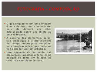 FOTOGRAFIA - COMPOSIÇÃO
 O que enquadrar em uma imagem
é uma decisão muito importante,
pois
ela
definirá
um
olhar
diferenciado sobre um objeto ou
uma realidade.
 A escolha dos elementos, cores,
sua disposição e a profundidade
de campo empregada compõem
uma imagem única, que pode ou
não carregar um tom artístico.
 Isso depende da harmonia nas
proporções impostas à cena, como
posição do tema em relação ao
cenário e seu plano de foco.

 
