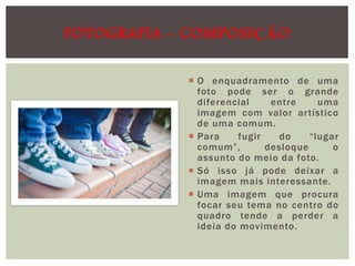 FOTOGRAFIA - COMPOSIÇÃO
 O enquadramento de uma
foto pode ser o grande
diferencial
entre
uma
imagem com valor artístico
de uma comum.
 Para
fugir
do
“lugar
comum”,
desloque
o
assunto do meio da foto.
 Só isso já pode deixar a
imagem mais interessante.
 Uma imagem que procura
focar seu tema no centro do
quadro tende a perder a
ideia do movimento.

 