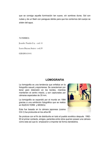 que se consiga aquella iluminación tan suave, sin sombras duras. Sol con
nubes y de un flash con paraguas detrás para que los contornos del cuerpo se
aíslen del agua.




NOMBRES:

Jennifer Natalia Coy cod: 11

Laura Dayana Suárez cod.39

GRADO:10-04




                               LOMOGRAFIA
La lomografia es una tendencia que enfatiza en la
fotografía casual y espontanea. Se caracterizan por
tener gran distorsión en los bordes, mientras
mantienen el centro intacto, y son capturadas por
cámaras especiales de 35 mm.

La lomografia se expandió por el mundo en 1994
gracias a una exhibición fotográfica que se realizo
en NUEVA YORK y MOSCU.

Esta fue basada en la cámara japonesa (cosina
CX-1) fue producida en los años 80

Se produce con el fin de distribuirla en todo el pueblo soviético después 1992-
93 el primer contacto, amigos, parientes entre otros querían poseer una cámara
como esta así que la empezaron a importar de forma clandestina.
 