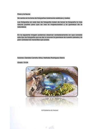 Flora y la fauna.

Se centra en la toma de fotografías totalmente estéticas y reales.

Los fotógrafos en este tipo de fotografía tratan de tomar la fotografía lo mas
natural posible para que se vea la majestuosidad y la grandeza de la
naturaleza.



En la siguiente imagen podemos observar verdaderamente en que consiste
este tipo de fotografía que es dar a conocer la grandeza de nuestro planeta y la
gran variedad de maravillas que posee.




Autores: Daniela Carreño Silva, Nathalia Rodríguez Sierra

Grado: 10-04




                             FOTOGRAFIA DE PAISAJE
 