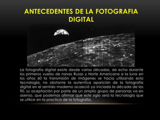 La fotografía digital existe desde varias décadas, de echo durante
los primeros vuelos de naves Rusas y Norte Americana a la luna en
los años 60 la transmisión de imágenes se hacia utilizando esta
tecnología, no obstante la autentica aparición de la fotografía
digital en el sentido moderno acaeció ya iniciada la década de los
90, su aceptación por parte de un amplio grupo de personas va en
asenso, que podemos afirmar que este siglo será la tecnología que
se utilice en la practica de la fotografía.
ANTECEDENTES DE LA FOTOGRAFIA
DIGITAL
 