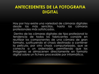 Hoy por hoy existe una variedad de cámaras digitales
desde las más sencillas, hasta las cámaras
profesionales más sofisticadas.
Dentro de las cámaras digitales de tipo profesional la
tendencia de todos los fabricantes consiste en
reutilizar los componentes de una cámara de gran
formato, sustituyendo el chasis destinado a contener
la película, por otro chasis computarizado, que se
conecta a un ordenador, permitiendo que las
imágenes se almacenen directamente en formato
digital sobre un fichero procesable por informática.
ANTECEDENTES DE LA FOTOGRAFIA
DIGITAL
 