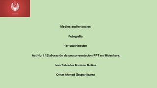Medios audiovisuales
Fotografía
1er cuatrimestre
Act No.1 / Elaboración de una presentación PPT en Slideshare.
Iván Salvador Mariano Molina
Omar Ahmed Gaspar Ibarra
 