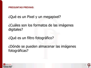 PREGUNTAS PREVIAS:



¿Qué es un Pixel y un megapixel?

¿Cuáles son los formatos de las imágenes
digitales?

¿Qué es un fi...