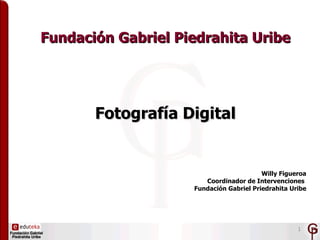 Fundación Gabriel Piedrahita Uribe




       Fotografía Digital


                                         Willy Figueroa
                       Coordinador de Intervenciones
                    Fundación Gabriel Priedrahita Uribe




                                                    1
 