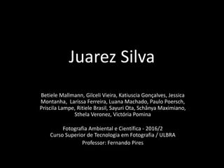 Juarez Silva
Betiele Mallmann, Gilceli Vieira, Katiuscia Gonçalves, Jessica
Montanha, Larissa Ferreira, Luana Machado, Paulo Poersch,
Priscila Lampe, Ritiele Brasil, Sayuri Ota, Schânya Maximiano,
Sthela Veronez, Victória Pomina
Fotografia Ambiental e Científica - 2016/2
Curso Superior de Tecnologia em Fotografia / ULBRA
Professor: Fernando Pires
 