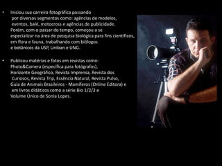 • Iniciou sua carreira fotográfica passando
por diversos segmentos como: agências de modelos,
eventos, balé, motocross e agências de publicidade.
Porém, com o passar do tempo, começou a se
especializar na área de pesquisa biológica para fins científicos,
em flora e fauna, trabalhando com biólogos
e botânicos da USP, Uniban e UNG.
• Publicou matérias e fotos em revistas como:
Photo&Camera (específica para fotógrafos),
Horizonte Geográfico, Revista Imprensa, Revista dos
Curiosos, Revista Trip, Essência Natural, Revista Pulso,
Guia de Animais Brasileiros - Mamíferos (Online Editora) e
em livros didáticos como a série Bio 1/2/3 e
Volume Único de Sonia Lopes.
 