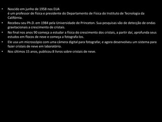 • Nascido em junho de 1958 nos EUA
é um professor de física e presidente do Departamento de Física do Instituto de Tecnologia da
Califórnia.
• Recebeu seu Ph.D. em 1984 pela Universidade de Princeton. Sua pesquisas vão de detecção de ondas
gravitacionais a crescimento de cristais.
• No final nos anos 90 começa a estudar a física do crescimento dos cristais, a partir daí, aprofunda seus
estudos em flocos de neve e começa a fotografa-los.
• Ele usa um microscópio com uma câmera digital para fotografar, e agora desenvolveu um sistema para
fazer cristais de neve em laboratório.
• Nos últimos 15 anos, publicou 8 livros sobre cristais de neve.
 