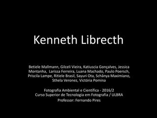 Kenneth Librecth
Betiele Mallmann, Gilceli Vieira, Katiuscia Gonçalves, Jessica
Montanha, Larissa Ferreira, Luana Machado, Paulo Poersch,
Priscila Lampe, Ritiele Brasil, Sayuri Ota, Schânya Maximiano,
Sthela Veronez, Victória Pomina
Fotografia Ambiental e Científica - 2016/2
Curso Superior de Tecnologia em Fotografia / ULBRA
Professor: Fernando Pires
 