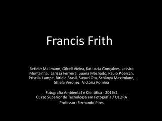 Francis Frith
Betiele Mallmann, Gilceli Vieira, Katiuscia Gonçalves, Jessica
Montanha, Larissa Ferreira, Luana Machado, Paulo Poersch,
Priscila Lampe, Ritiele Brasil, Sayuri Ota, Schânya Maximiano,
Sthela Veronez, Victória Pomina
Fotografia Ambiental e Científica - 2016/2
Curso Superior de Tecnologia em Fotografia / ULBRA
Professor: Fernando Pires
 
