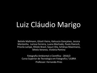 Luiz Cláudio Marigo
Betiele Mallmann, Gilceli Vieira, Katiuscia Gonçalves, Jessica
Montanha, Larissa Ferreira, Luana Machado, Paulo Poersch,
Priscila Lampe, Ritiele Brasil, Sayuri Ota, Schânya Maximiano,
Sthela Veronez, Victória Pomina
Fotografia Ambiental e Científica - 2016/2
Curso Superior de Tecnologia em Fotografia / ULBRA
Professor: Fernando Pires
 