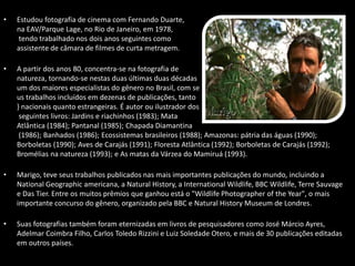 • Estudou fotografia de cinema com Fernando Duarte,
na EAV/Parque Lage, no Rio de Janeiro, em 1978,
tendo trabalhado nos dois anos seguintes como
assistente de câmara de filmes de curta metragem.
• A partir dos anos 80, concentra-se na fotografia de
natureza, tornando-se nestas duas últimas duas décadas
um dos maiores especialistas do gênero no Brasil, com se
us trabalhos incluídos em dezenas de publicações, tanto
} nacionais quanto estrangeiras. É autor ou ilustrador dos
seguintes livros: Jardins e riachinhos (1983); Mata
Atlântica (1984); Pantanal (1985); Chapada Diamantina
(1986); Banhados (1986); Ecossistemas brasileiros (1988); Amazonas: pátria das águas (1990);
Borboletas (1990); Aves de Carajás (1991); Floresta Atlântica (1992); Borboletas de Carajás (1992);
Bromélias na natureza (1993); e As matas da Várzea do Mamiruá (1993).
• Marigo, teve seus trabalhos publicados nas mais importantes publicações do mundo, incluindo a
National Geographic americana, a Natural History, a International Wildlife, BBC Wildlife, Terre Sauvage
e Das Tier. Entre os muitos prêmios que ganhou está o "Wildlife Photographer of the Year", o mais
importante concurso do gênero, organizado pela BBC e Natural History Museum de Londres.
• Suas fotografias também foram eternizadas em livros de pesquisadores como José Márcio Ayres,
Adelmar Coimbra Filho, Carlos Toledo Rizzini e Luiz Soledade Otero, e mais de 30 publicações editadas
em outros países.
 
