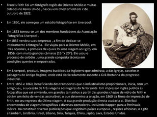 • Francis Frith Foi um fotógrafo Inglês do Oriente Médio e muitas
cidades no Reino Unido , nasceu em Chesterfield em 7 de
outubro de 1822.
• Em 1850, ele começou um estúdio fotográfico em Liverpool.
• Em 1853 tornou-se um dos membros fundadores da Associação
Fotográfica Liverpool .
• Em1855 vendeu suas empresas , a fim de dedicar-se
inteiramente à fotografia. Ele viajou para o Oriente Médio, em
três ocasiões, a primeira das quais foi uma viagem ao Egito, em
1856, com muito grandes câmaras (16 "x 20"). Ele usou o
processo de colódio , uma grande conquista técnica em
condições quentes e empoeiradas.
• Em Liverpool, produziu imagens bucólicas da Inglaterra que admirava, a das igrejas, castelos e
paisagens do Antigo Regime, onde está declaradamente ausente a Grã-Bretanha do progresso
industrial.
• Entre 1856 e 1860, beneficiando dos transportes que o industrialismo proporcionara, inicia, com um
amigo seu, a sucessão de três viagens aos lugares da Terra Santa. Um impressor inglês publica as
fotografias que vai enviando, em grandes tamanhos a partir das grandes chapas de vidro de Frith e
obtém um êxito de vendas assinalável, o que determina a criação, em 1860 da firma de impressão de
Frith, no seu regresso da última viagem. A sua grande produção directa acabaria aí. Distribui
encomendas de viagens fotográficas a diversos operadores, incluindo Napper, para a Península
Ibérica. Irá constituir diversas publicações que englobam países europeus , regiões africanas, o Egito
e também, Jordânia, Israel, Líbano, Síria, Turquia, China, Japão, Java, Estados Unidos.
 