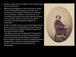 • Gustave Le Gray nasceu em 1820, em Paris, onde estudou
para se tornar pintor.
• Migrou para a fotografia em 1847, tornando-se a figura
central da fotografia francesa do século XIX, antes
mesmo de criar as imagens marinhas que o tornariam
eterna referência, consagrou-se como um dos mais
renomados pioneiros do novo ofício. Além de artista de
primeira ordem, lecionou e escreveu uma série de
manuais de instrução fotográficos amplamente
distribuídos.
• Também em 1847, construiu seu primeiro daguerreótipo,
porém, suas maiores contribuições artísticas e técnicas
foram realizadas no campo da fotografia em papel, por
ele experimentada em 1848.
• Em 1950, passou a ensinar fotografia, motivado pelo
desejo de que ela fosse incluída no meio das artes ao
invés de cair no domínio da indústria e do comércio.
No ano seguinte, tornou-se membro fundador da Societé
Héliographique, a primeira instituição fotográfica do
mundo, e, mais tarde, da Societé Française de
Photographie.
 