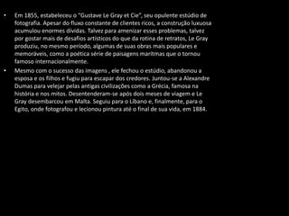 • Em 1855, estabeleceu o “Gustave Le Gray et Cie”, seu opulente estúdio de
fotografia. Apesar do fluxo constante de clientes ricos, a construção luxuosa
acumulou enormes dívidas. Talvez para amenizar esses problemas, talvez
por gostar mais de desafios artísticos do que da rotina de retratos, Le Gray
produziu, no mesmo período, algumas de suas obras mais populares e
memoráveis, como a poética série de paisagens marítmas que o tornou
famoso internacionalmente.
• Mesmo com o sucesso das imagens , ele fechou o estúdio, abandonou a
esposa e os filhos e fugiu para escapar dos credores. Juntou-se a Alexandre
Dumas para velejar pelas antigas civilizações como a Grécia, famosa na
história e nos mitos. Desentenderam-se após dois meses de viagem e Le
Gray desembarcou em Malta. Seguiu para o Líbano e, finalmente, para o
Egito, onde fotografou e lecionou pintura até o final de sua vida, em 1884.
 
