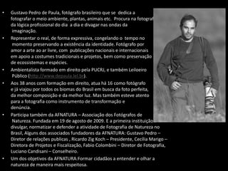 • Gustavo Pedro de Paula, fotógrafo brasileiro que se dedica a
fotografar o meio ambiente, plantas, animais etc. Procura na fotografia fugir
da lógica profissional do dia a dia e divagar nas ondas da
imaginação.
• Representar o real, de forma expressiva, congelando o tempo no
momento preservando a existência da identidade. Fotógrafo por
amor a arte ao ar livre, com publicações nacionais e internacionais
em apoio a costumes tradicionais e projetos, bem como preservação
de ecossistemas e espécies.
• Ambientalista formado em direito pela PUCRJ, e também Leiloeiro
Público (http://www.depaula.lel.br).
• Aos 38 anos com formação em direito, atua há 16 como fotógrafo
e já viajou por todos os biomas do Brasil em busca da foto perfeita,
da melhor composição e da melhor luz. Mas também esteve atento
para a fotografia como instrumento de transformação e
denúncia.
• Participa também da AFNATURA – Associação dos Fotógrafos de
Natureza. Fundada em 19 de agosto de 2009. E a primeira instituição a
divulgar, normatizar e defender a atividade de Fotografia de Natureza no
Brasil, Alguns dos associados fundadores da AFNATURA: Gustavo Pedro –
Diretor de relações publicas , Ricardo Zig Koch – Presidente, Cecília Marigo –
Diretora de Projetos e Fiscalização, Fabio Colombini – Diretor de Fotografia,
Luciano Candisani – Conselheiro.
• Um dos objetivos da AFNATURA:Formar cidadãos a entender e olhar a
natureza de maneira mais respeitosa.
 