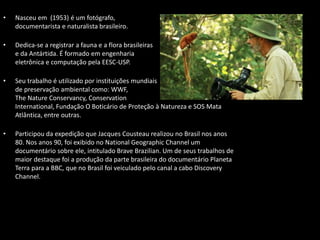• Nasceu em (1953) é um fotógrafo,
documentarista e naturalista brasileiro.
• Dedica-se a registrar a fauna e a flora brasileiras
e da Antártida. É formado em engenharia
eletrônica e computação pela EESC-USP.
• Seu trabalho é utilizado por instituições mundiais
de preservação ambiental como: WWF,
The Nature Conservancy, Conservation
International, Fundação O Boticário de Proteção à Natureza e SOS Mata
Atlântica, entre outras.
• Participou da expedição que Jacques Cousteau realizou no Brasil nos anos
80. Nos anos 90, foi exibido no National Geographic Channel um
documentário sobre ele, intitulado Brave Brazilian. Um de seus trabalhos de
maior destaque foi a produção da parte brasileira do documentário Planeta
Terra para a BBC, que no Brasil foi veiculado pelo canal a cabo Discovery
Channel.
 