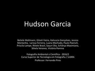 Hudson Garcia
Betiele Mallmann, Gilceli Vieira, Katiuscia Gonçalves, Jessica
Montanha, Larissa Ferreira, Luana Machado, Paulo Poersch,
Priscila Lampe, Ritiele Brasil, Sayuri Ota, Schânya Maximiano,
Sthela Veronez, Victória Pomina
Fotografia Ambiental e Científica - 2016/2
Curso Superior de Tecnologia em Fotografia / ULBRA
Professor: Fernando Pires
 