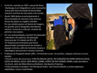 • Ita Kirsch, nascido em 1955, natural de Novo
Hamburgo é um fotógrafo em uma incessante}
busca pela documentação da diversidade
natural e humana do nosso país e do mundo.
• Desde 1984 dedica-se principalmente à
documentação da natureza e das diversas
etnias dos países ou regiões visitados.
Em seu estúdio possui um banco de imagens,
um grande acervo fotográfico das belezas
naturais humanas e culturais, recortes do
planeta e seus povos.
• Em sua vasta produção, constam 25 exposições
individuais, 05 coletivas, 02 exposição
itinerante por 15 cidades do RS e SC,
07 Audiovisuais itinerantes que foram
apresentados principalmente em escolas e
espaços culturais, além de inúmeros ensaios e
reportagens para jornais e revistas nacionais.
• Professor de fotografia desde 1995 , ministrando cursos em escolas , espaços culturais e no seu
estúdio.
• Kirsch é autor de cinco livros: VIDA NA BOLEIA (2015), NO CORAÇÃO DA SERRA GAÚCHA (2014),
COSTA DO BRASIL (2012), BEM BRASIL (2008), VISÕES DO RIO GRANDE (2004), todos da Editora
Ita Kirsch, além do Mãos Meninas Mulheres (da Quattro Projetos).
• Está envolvido no projeto "Um Mundo de Fotos" com Simone Blauth, e juntos organizam
expedições, cursos e workshops.
 