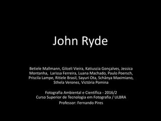 John Ryde
Betiele Mallmann, Gilceli Vieira, Katiuscia Gonçalves, Jessica
Montanha, Larissa Ferreira, Luana Machado, Paulo Poersch,
Priscila Lampe, Ritiele Brasil, Sayuri Ota, Schânya Maximiano,
Sthela Veronez, Victória Pomina
Fotografia Ambiental e Científica - 2016/2
Curso Superior de Tecnologia em Fotografia / ULBRA
Professor: Fernando Pires
 