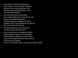 • É Formado em Ciências Ambientais e
Artes Visuais, mora no Alaska, fotografa
desde o início, era fascinado por suas
fotografias de animais selvagens, ao ar
livre e da vida selvagem.
• Há mais de 20 anos tirando fotos,
suas imagens falam por si alem de ter uma
beleza e qualidade espetacular .
As baleias, águias, paisagens e animais
selvagens são as suas categorias. Um deleite
para os amantes da natureza.
• Em 2012 lançou seu livro “Romeo: A
história de um lobo do Alasca” .
• Em seu site diz que os estudantes muitas
vezes perguntou qual é a "Foto perfeita".
A foto perfeita é aquela que o leva a fazer
outra; cada imagem deve ser vista como um
caminho para a próxima.
Essa é a sua filosofia , que o orienta a sua visão criativa.
 