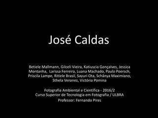 José Caldas
Betiele Mallmann, Gilceli Vieira, Katiuscia Gonçalves, Jessica
Montanha, Larissa Ferreira, Luana Machado, Paulo Poersch,
Priscila Lampe, Ritiele Brasil, Sayuri Ota, Schânya Maximiano,
Sthela Veronez, Victória Pomina
Fotografia Ambiental e Científica - 2016/2
Curso Superior de Tecnologia em Fotografia / ULBRA
Professor: Fernando Pires
 