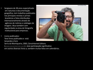 • Sergipano de 38 anos especializado
em natureza e documentação
geográfica, tem trabalhos publicados
nas principais revistas e jornais
brasileiros e fotos distribuídas
internacionalmente através de
agências de notícias e catálogos de
imagens. Atua também com
regularidade na área de fotografia
institucional para empresas.
• Livros publicados:
Teve livros publicados e está
lançando o livro
Serra da Mantiqueira, 2003, Zonainternet Editora.
(www.zonainternet.com) , teve participação significativa
em outros diversos livros e, também muitas fotos em calendários.
 