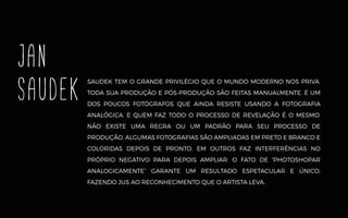 SAUDEK TEM O GRANDE PRIVILÉGIO QUE O MUNDO MODERNO NOS PRIVA.
TODA SUA PRODUÇÃO E PÓS-PRODUÇÃO SÃO FEITAS MANUALMENTE. É UM
DOS POUCOS FOTÓGRAFOS QUE AINDA RESISTE USANDO A FOTOGRAFIA
ANALÓGICA, E QUEM FAZ TODO O PROCESSO DE REVELAÇÃO É O MESMO.
NÃO EXISTE UMA REGRA OU UM PADRÃO PARA SEU PROCESSO DE
PRODUÇÃO. ALGUMAS FOTOGRAFIAS SÃO AMPLIADAS EM PRETO E BRANCO E
COLORIDAS DEPOIS DE PRONTO, EM OUTROS FAZ INTERFERÊNCIAS NO
PRÓPRIO NEGATIVO PARA DEPOIS AMPLIAR. O FATO DE “PHOTOSHOPAR
ANALOGICAMENTE” GARANTE UM RESULTADO ESPETACULAR E ÚNICO,
FAZENDO JUS AO RECONHECIMENTO QUE O ARTISTA LEVA.
JAN
SAUDEK
 