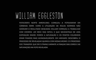 FOTOGRÁFO NORTE AMERICANO, COMEÇOU A FOTOGRAFAR EM
CÂMERAS 35MM, COMO A UTILIZAÇÃO DE ROLOS NORMAIS NÃO
GERAVAM O RESULTADO DESEJADO, WILLIAM COMEÇOU A TRABALHAR
COM CROMOS. UM MEIO MAS DIFICIL E QUE NECESSITAVA DE UMA
EXPOSIÇÃO MAIOR, PORÉM A SATURAÇÃO E OS PONTOS COLORIDOS
ERAM FIXADOS MAIS AGRADAVELMENTE. EM HARVARD, DESCOBRIU O
PROCESSO DE REVELAÇAO QUIMICA COM KODACHROME, E O PROCESSO
DYE TRANSFER, QUE EM 3 ETAPAS GARANTE A FIXAÇAO DAS CORES E AS
SATURAÇOES NA FOTO REVELADA.
WILLIAM EGGLESTON
 