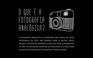O QUE É A
fotografia
analógica?
A FOTOGRAFIA ANALÓGICA É O PROCESSO NÃO DIGITAL DE FAZER
FOTOGRAFIA (OU SEJA, NÃO BINÁRIO COMO O DIGITAL). NESTE
MUNDO, O CARTÃO DE MEMÓRIA É O ROLO DO FILME, O PASSAR PRO
HD SÃO OS PROCESSOS QUÍMICOS DE REVELAÇÃO E O RESULTADO
DA SELFIE? SÓ DEPOIS QUE REVELARMOS TODAS AS POSES.
 