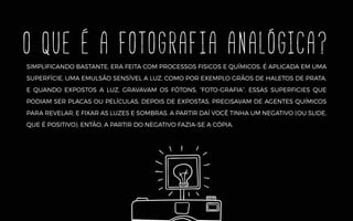 O QUE É A fotografia analógica?
SIMPLIFICANDO BASTANTE, ERA FEITA COM PROCESSOS FISICOS E QUÍMICOS. É APLICADA EM UMA
SUPERFÍCIE, UMA EMULSÃO SENSÍVEL A LUZ, COMO POR EXEMPLO GRÃOS DE HALETOS DE PRATA,
E QUANDO EXPOSTOS A LUZ, GRAVAVAM OS FÓTONS, “FOTO-GRAFIA”. ESSAS SUPERFICIES QUE
PODIAM SER PLACAS OU PELÍCULAS, DEPOIS DE EXPOSTAS, PRECISAVAM DE AGENTES QUÍMICOS
PARA REVELAR, E FIXAR AS LUZES E SOMBRAS. A PARTIR DAÍ VOCÊ TINHA UM NEGATIVO (OU SLIDE,
QUE É POSITIVO). ENTÃO, A PARTIR DO NEGATIVO FAZIA-SE A CÓPIA.
 