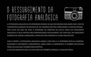 o RESSURGIMENTO da
FOTOGRAFIA analógica
A FOTOGRAFIA ANALÓGICA FOI PERDENDO ESPAÇO JÁ QUE EM MEADOS DOS ANOS 2000, COM OS
CONSTANTES AVANÇOS TECNOLÓGICOS, AS CÂMERAS DIGITAIS COMEÇARAM A GANHAR ESPAÇO.
POR VOLTA DO ANO DE 2005, O INTERESSE DE ADEPTOS AO ESTILO ÚNICO DA FOTOGRAFIA
ANALÓGICA E SEUS EFEITOS NÃO REPRODUZIDOS DIGITALMENTE, FEZ COM QUE UM CRESCENTE
NÚMERO DE JOVENS COMEÇASSE A PROCURA POR CÂMERAS E FILMES ANALÓGICOS.
COM O TEMPO, A FOTOGRAFIA ANALÓGICA PASSA A SER COOL E O INTERESSE POR ELA AUMENTA,
SURGINDO O MOVIMENTO LOMOGRÁFICO, LOJAS COMO A LOMOGRAPHY E TAMBÉM APLICATIVOS
PARA CELULAR QUE TIVESSEM ESSA ESTÉTICA.
O USO DO ANALÓGICO NA CULTURA POPULAR TAMBÉM COMEÇOU A GANHAR FORÇA.
 