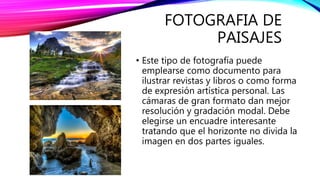 FOTOGRAFIA DE
PAISAJES
• Este tipo de fotografía puede
emplearse como documento para
ilustrar revistas y libros o como forma
de expresión artística personal. Las
cámaras de gran formato dan mejor
resolución y gradación modal. Debe
elegirse un encuadre interesante
tratando que el horizonte no divida la
imagen en dos partes iguales.
 