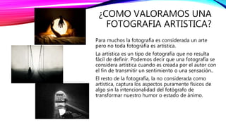 ¿COMO VALORAMOS UNA
FOTOGRAFIA ARTISTICA?
Para muchos la fotografía es considerada un arte
pero no toda fotografía es artística.
La artística es un tipo de fotografía que no resulta
fácil de definir. Podemos decir que una fotografía se
considera artística cuando es creada por el autor con
el fin de transmitir un sentimiento o una sensación..
El resto de la fotografía, la no considerada como
artística, captura los aspectos puramente físicos de
algo sin la intencionalidad del fotógrafo de
transformar nuestro humor o estado de ánimo.
 